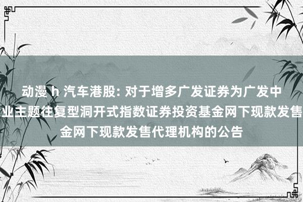 动漫 h 汽车港股: 对于增多广发证券为广发中证港股通汽车产业主题往复型洞开式指数证券投资基金网下现款发售代理机构的公告