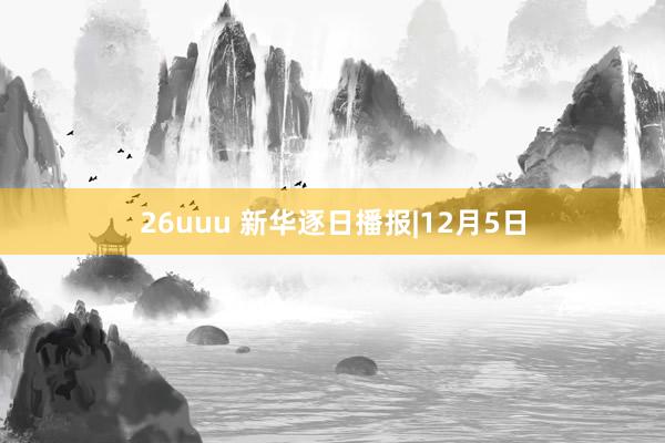 26uuu 新华逐日播报|12月5日