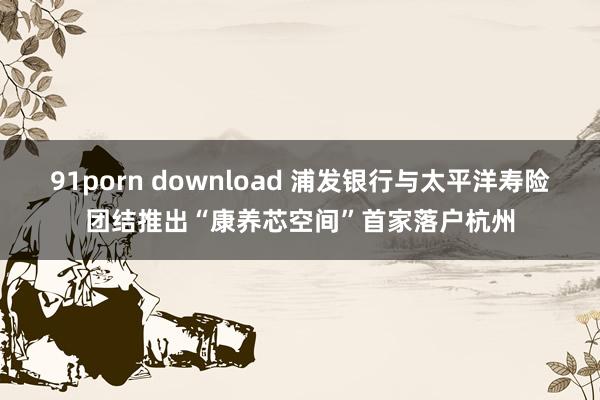 91porn download 浦发银行与太平洋寿险团结推出“康养芯空间”首家落户杭州