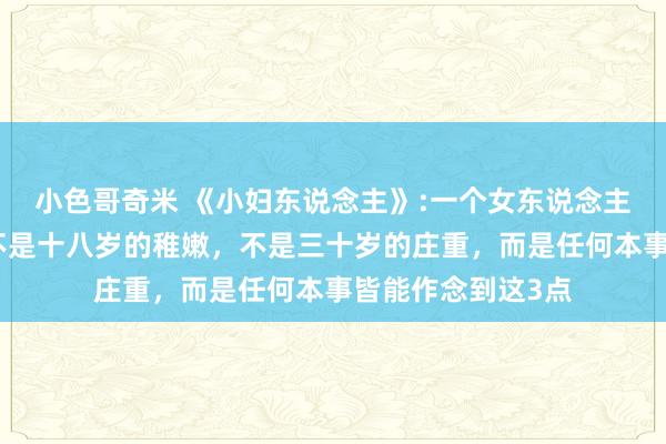 小色哥奇米 《小妇东说念主》:一个女东说念主最佳看的神色，不是十八岁的稚嫩，不是三十岁的庄重，而是任何本事皆能作念到这3点