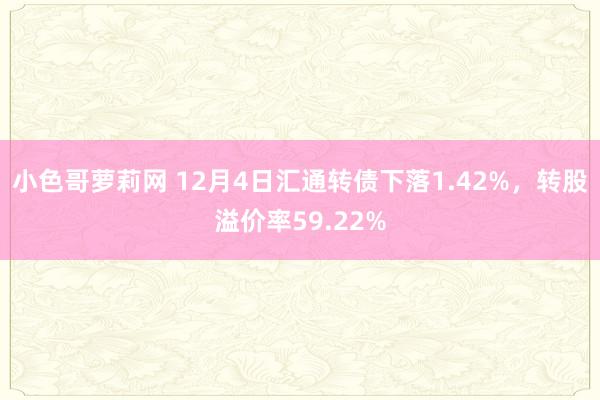 小色哥萝莉网 12月4日汇通转债下落1.42%，转股溢价率59.22%