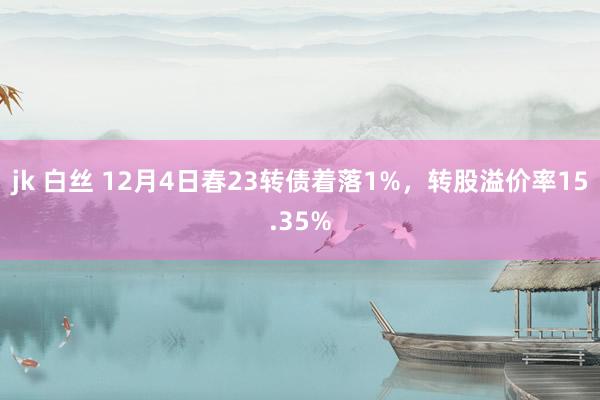 jk 白丝 12月4日春23转债着落1%，转股溢价率15.35%