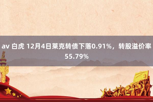 av 白虎 12月4日莱克转债下落0.91%，转股溢价率55.79%