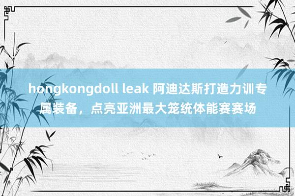 hongkongdoll leak 阿迪达斯打造力训专属装备，点亮亚洲最大笼统体能赛赛场