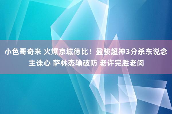 小色哥奇米 火爆京城德比！盈骏超神3分杀东说念主诛心 萨林杰输破防 老许完胜老闵