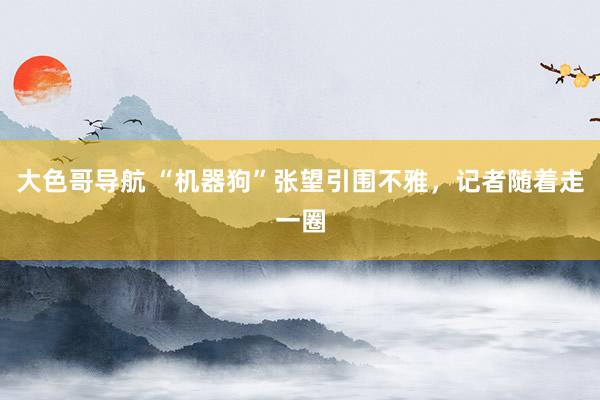 大色哥导航 “机器狗”张望引围不雅，记者随着走一圈