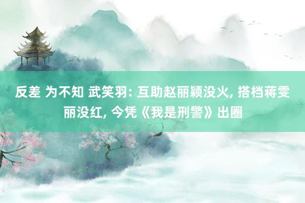 反差 为不知 武笑羽: 互助赵丽颖没火， 搭档蒋雯丽没红， 今凭《我是刑警》出圈