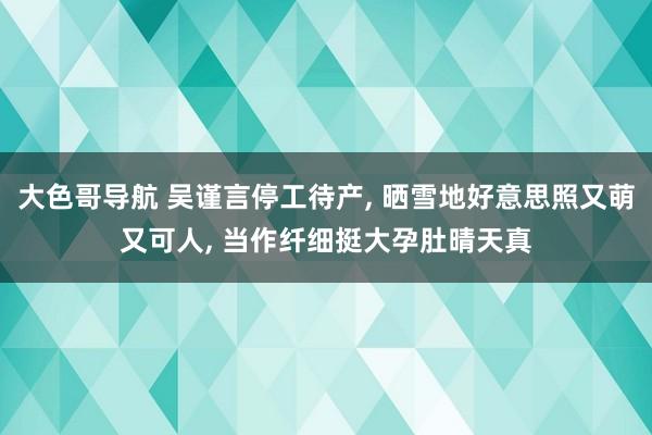 大色哥导航 吴谨言停工待产， 晒雪地好意思照又萌又可人， 当作纤细挺大孕肚晴天真