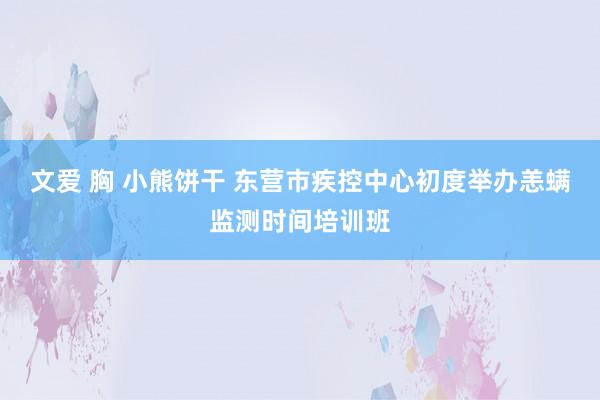 文爱 胸 小熊饼干 东营市疾控中心初度举办恙螨监测时间培训班