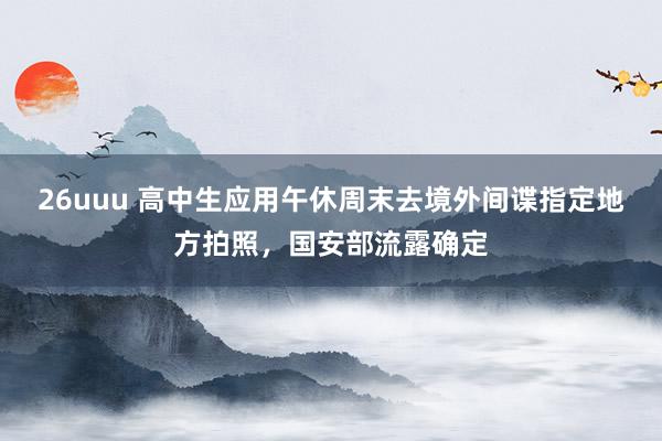 26uuu 高中生应用午休周末去境外间谍指定地方拍照，国安部流露确定