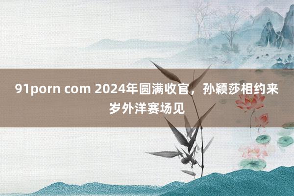 91porn com 2024年圆满收官，孙颖莎相约来岁外洋赛场见