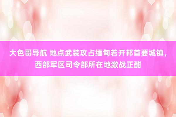 大色哥导航 地点武装攻占缅甸若开邦首要城镇，西部军区司令部所在地激战正酣