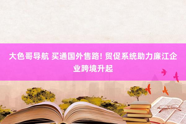 大色哥导航 买通国外售路! 贸促系统助力廉江企业跨境升起