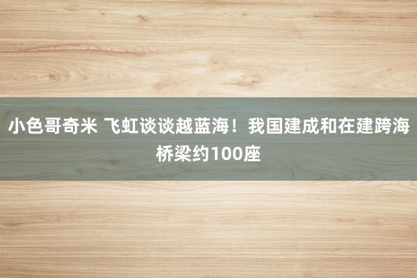 小色哥奇米 飞虹谈谈越蓝海！我国建成和在建跨海桥梁约100座