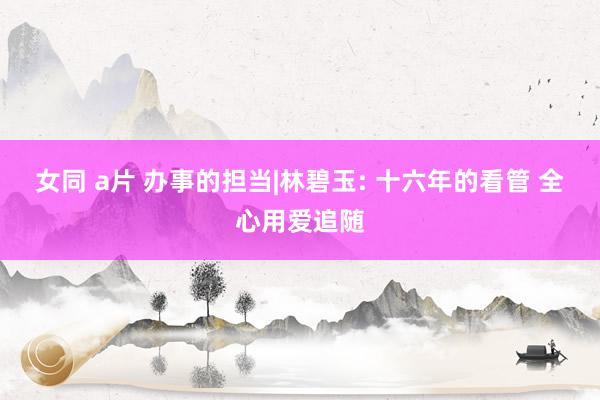 女同 a片 办事的担当|林碧玉: 十六年的看管 全心用爱追随