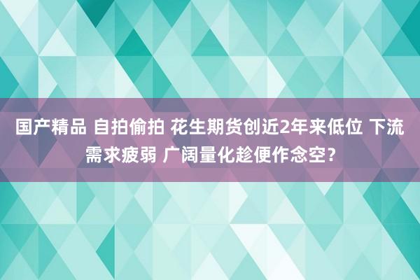 国产精品 自拍偷拍 花生期货创近2年来低位 下流需求疲弱 广阔量化趁便作念空？