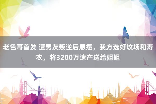 老色哥首发 遭男友叛逆后患癌，我方选好坟场和寿衣，将3200万遗产送给姐姐