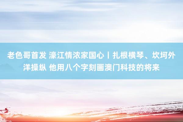 老色哥首发 濠江情浓家国心丨扎根横琴、坎坷外洋操纵 他用八个字刻画澳门科技的将来