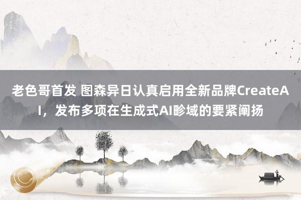 老色哥首发 图森异日认真启用全新品牌CreateAI，发布多项在生成式AI畛域的要紧阐扬