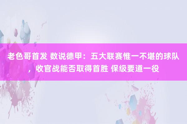 老色哥首发 数说德甲：五大联赛惟一不堪的球队，收官战能否取得首胜 保级要道一役