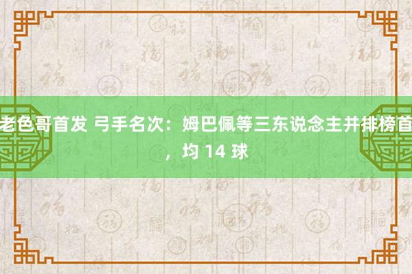 老色哥首发 弓手名次：姆巴佩等三东说念主并排榜首，均 14 球