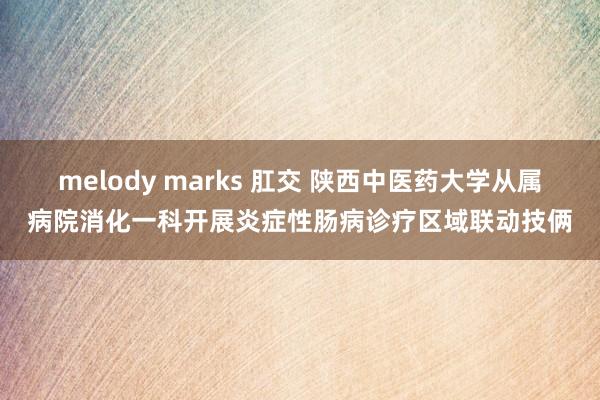 melody marks 肛交 陕西中医药大学从属病院消化一科开展炎症性肠病诊疗区域联动技俩