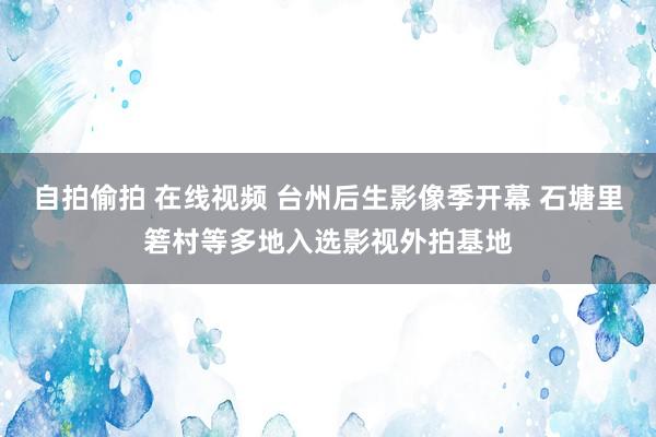 自拍偷拍 在线视频 台州后生影像季开幕 石塘里箬村等多地入选影视外拍基地