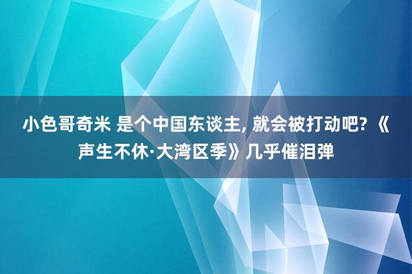 小色哥奇米 是个中国东谈主， 就会被打动吧? 《声生不休·大湾区季》几乎催泪弹