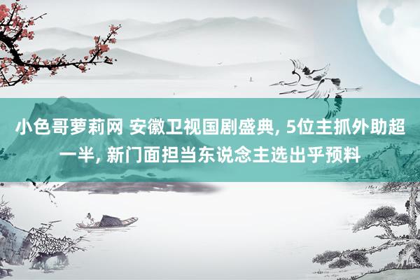 小色哥萝莉网 安徽卫视国剧盛典， 5位主抓外助超一半， 新门面担当东说念主选出乎预料