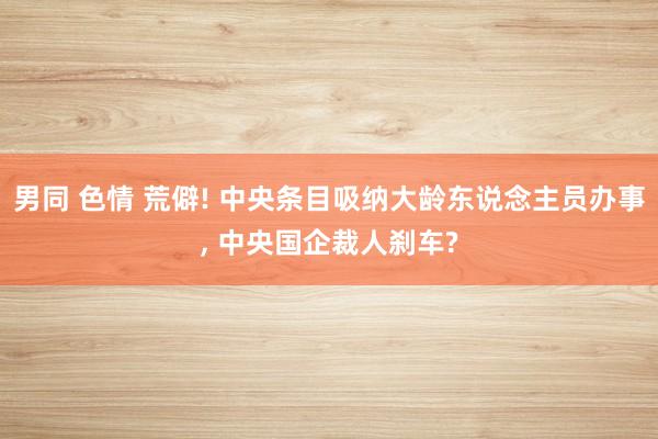 男同 色情 荒僻! 中央条目吸纳大龄东说念主员办事， 中央国企裁人刹车?