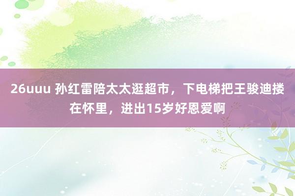 26uuu 孙红雷陪太太逛超市，下电梯把王骏迪搂在怀里，进出15岁好恩爱啊