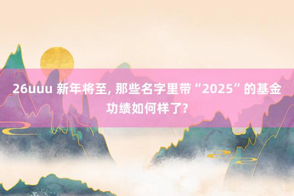 26uuu 新年将至， 那些名字里带“2025”的基金功绩如何样了?