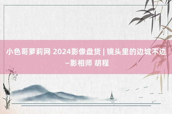 小色哥萝莉网 2024影像盘货 | 镜头里的边城不边 —影相师 胡程