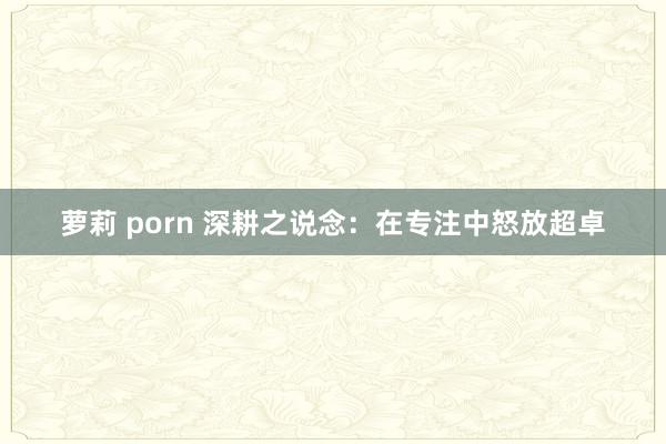 萝莉 porn 深耕之说念：在专注中怒放超卓