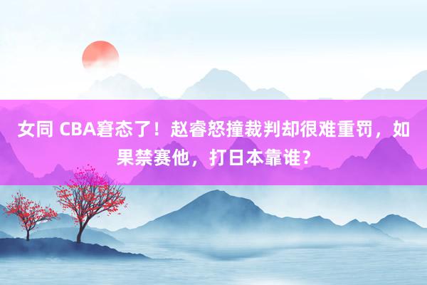 女同 CBA窘态了！赵睿怒撞裁判却很难重罚，如果禁赛他，打日本靠谁？