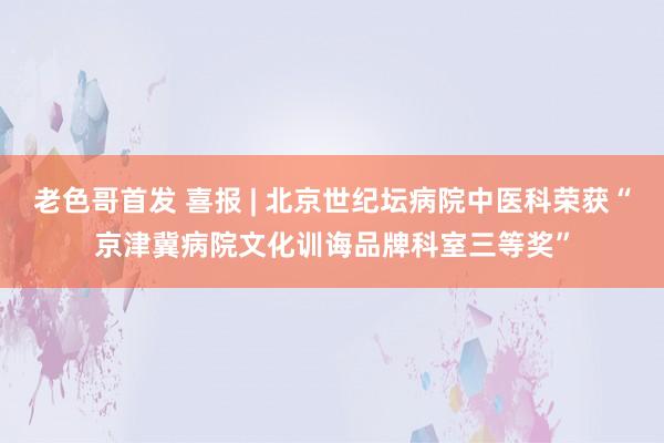 老色哥首发 喜报 | 北京世纪坛病院中医科荣获“京津冀病院文化训诲品牌科室三等奖”