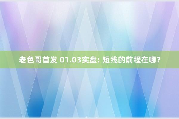 老色哥首发 01.03实盘: 短线的前程在哪?