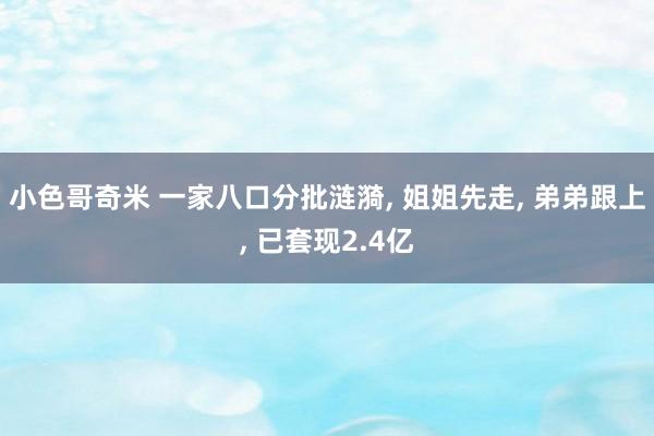 小色哥奇米 一家八口分批涟漪， 姐姐先走， 弟弟跟上， 已套现2.4亿