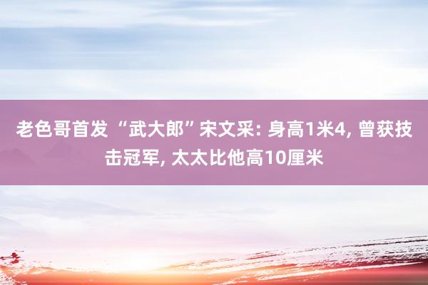 老色哥首发 “武大郎”宋文采: 身高1米4， 曾获技击冠军， 太太比他高10厘米