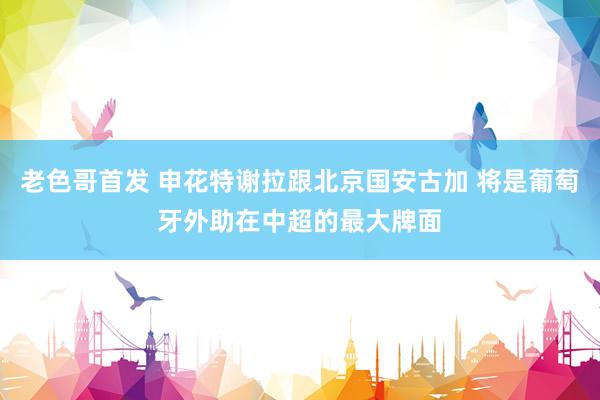 老色哥首发 申花特谢拉跟北京国安古加 将是葡萄牙外助在中超的最大牌面