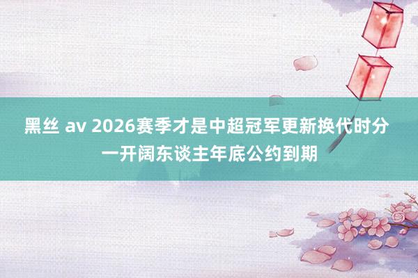 黑丝 av 2026赛季才是中超冠军更新换代时分 一开阔东谈主年底公约到期