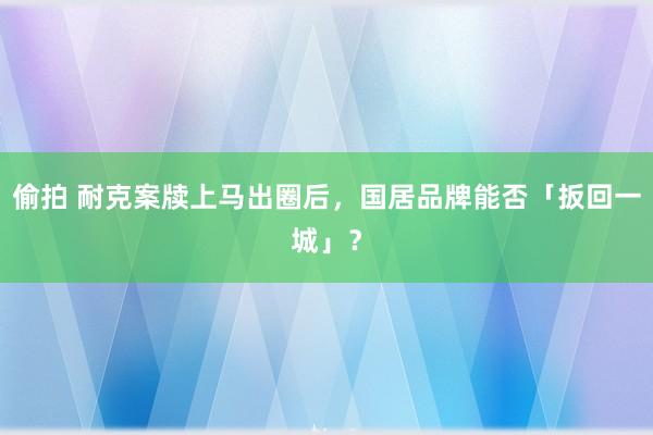 偷拍 耐克案牍上马出圈后，国居品牌能否「扳回一城」？