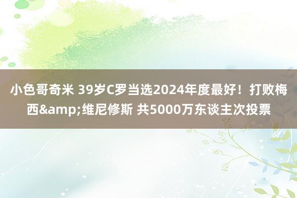 小色哥奇米 39岁C罗当选2024年度最好！打败梅西&维尼修斯 共5000万东谈主次投票