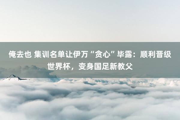 俺去也 集训名单让伊万“贪心”毕露：顺利晋级世界杯，变身国足新教父