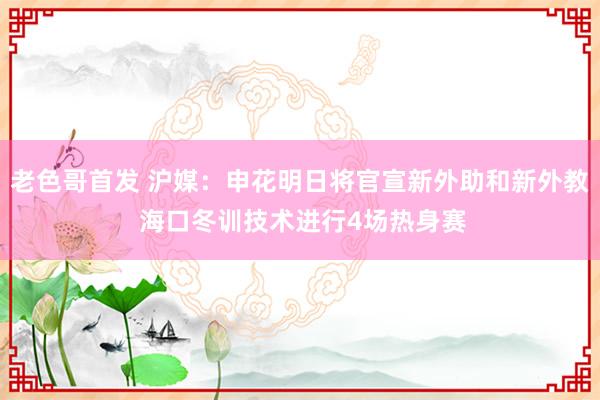 老色哥首发 沪媒：申花明日将官宣新外助和新外教 海口冬训技术进行4场热身赛