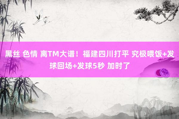 黑丝 色情 离TM大谱！福建四川打平 究极喂饭+发球回场+发球5秒 加时了