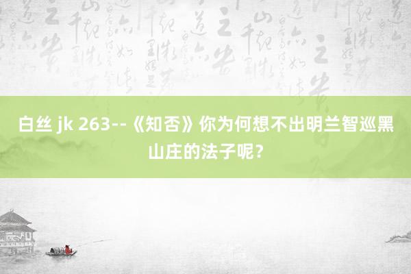 白丝 jk 263--《知否》你为何想不出明兰智巡黑山庄的法子呢？