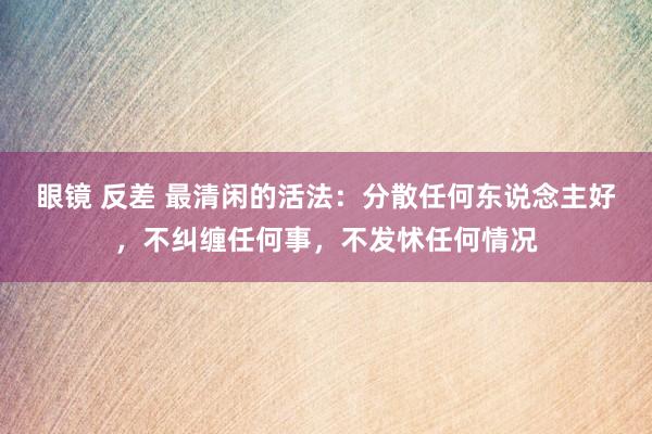 眼镜 反差 最清闲的活法：分散任何东说念主好，不纠缠任何事，不发怵任何情况