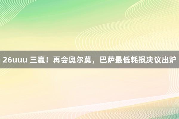 26uuu 三赢！再会奥尔莫，巴萨最低耗损决议出炉