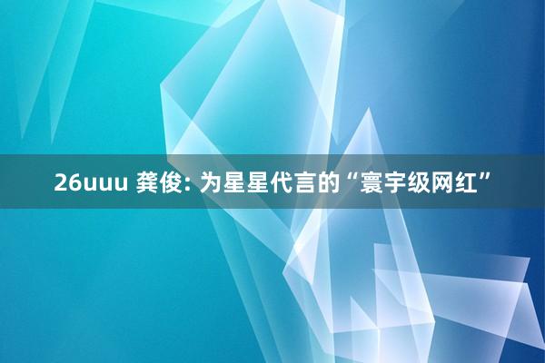 26uuu 龚俊: 为星星代言的“寰宇级网红”